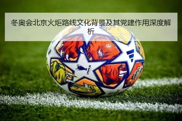 冬奥会北京火炬路线文化背景及其党建作用深度解析