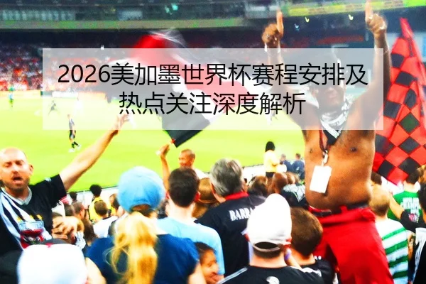 2026美加墨世界杯赛程安排及热点关注深度解析